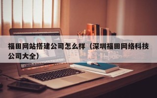 海北福田网站搭建公司怎么样（深圳福田网络科技公司大全）
